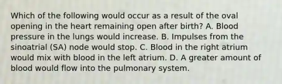 Which of the following would occur as a result of the oval opening in <a href='https://www.questionai.com/knowledge/kya8ocqc6o-the-heart' class='anchor-knowledge'>the heart</a> remaining open after birth? A. <a href='https://www.questionai.com/knowledge/kD0HacyPBr-blood-pressure' class='anchor-knowledge'>blood pressure</a> in the lungs would increase. B. Impulses from the sinoatrial (SA) node would stop. C. Blood in the right atrium would mix with blood in the left atrium. D. A greater amount of blood would flow into the pulmonary system.