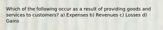 Which of the following occur as a result of providing goods and services to customers? a) Expenses b) Revenues c) Losses d) Gains