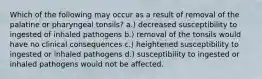 Which of the following may occur as a result of removal of the palatine or pharyngeal tonsils? a.) decreased susceptibility to ingested of inhaled pathogens b.) removal of the tonsils would have no clinical consequences c.) heightened susceptibility to ingested or inhaled pathogens d.) susceptibility to ingested or inhaled pathogens would not be affected.