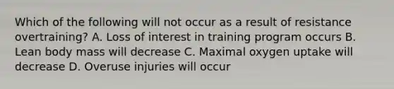 Which of the following will not occur as a result of resistance overtraining? A. Loss of interest in training program occurs B. Lean body mass will decrease C. Maximal oxygen uptake will decrease D. Overuse injuries will occur