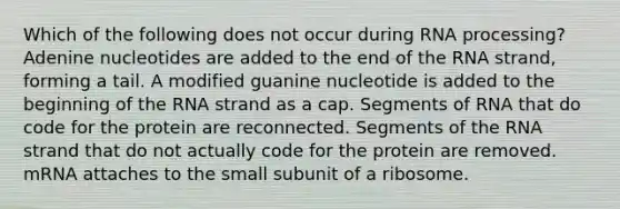 Which of the following does not occur during RNA processing? Adenine nucleotides are added to the end of the RNA strand, forming a tail. A modified guanine nucleotide is added to the beginning of the RNA strand as a cap. Segments of RNA that do code for the protein are reconnected. Segments of the RNA strand that do not actually code for the protein are removed. mRNA attaches to the small subunit of a ribosome.