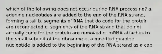 which of the following does not occur during <a href='https://www.questionai.com/knowledge/kapY3KpASG-rna-processing' class='anchor-knowledge'>rna processing</a>? a. adenine nucleotides are added to the end of the RNA strand, forming a tail b. segments of RNA that do code for the protein are reconnected c. segments of the RNA strand that do not actually code for the protein are removed d. mRNA attaches to the small subunit of the ribosome e. a modified guanine nucleotide is added to the beginning of the RNA strand as a cap