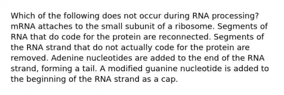 Which of the following does not occur during RNA processing? mRNA attaches to the small subunit of a ribosome. Segments of RNA that do code for the protein are reconnected. Segments of the RNA strand that do not actually code for the protein are removed. Adenine nucleotides are added to the end of the RNA strand, forming a tail. A modified guanine nucleotide is added to the beginning of the RNA strand as a cap.