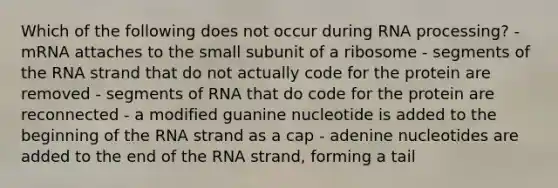 Which of the following does not occur during <a href='https://www.questionai.com/knowledge/kapY3KpASG-rna-processing' class='anchor-knowledge'>rna processing</a>? - mRNA attaches to the small subunit of a ribosome - segments of the RNA strand that do not actually code for the protein are removed - segments of RNA that do code for the protein are reconnected - a modified guanine nucleotide is added to the beginning of the RNA strand as a cap - adenine nucleotides are added to the end of the RNA strand, forming a tail