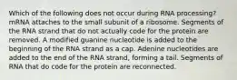 Which of the following does not occur during RNA processing? mRNA attaches to the small subunit of a ribosome. Segments of the RNA strand that do not actually code for the protein are removed. A modified guanine nucleotide is added to the beginning of the RNA strand as a cap. Adenine nucleotides are added to the end of the RNA strand, forming a tail. Segments of RNA that do code for the protein are reconnected.