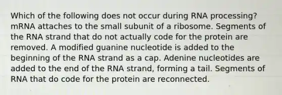 Which of the following does not occur during RNA processing? mRNA attaches to the small subunit of a ribosome. Segments of the RNA strand that do not actually code for the protein are removed. A modified guanine nucleotide is added to the beginning of the RNA strand as a cap. Adenine nucleotides are added to the end of the RNA strand, forming a tail. Segments of RNA that do code for the protein are reconnected.