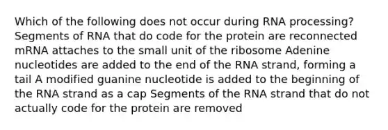 Which of the following does not occur during RNA processing? Segments of RNA that do code for the protein are reconnected mRNA attaches to the small unit of the ribosome Adenine nucleotides are added to the end of the RNA strand, forming a tail A modified guanine nucleotide is added to the beginning of the RNA strand as a cap Segments of the RNA strand that do not actually code for the protein are removed