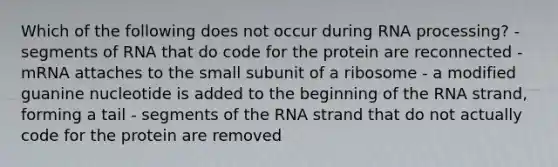 Which of the following does not occur during RNA processing? - segments of RNA that do code for the protein are reconnected - mRNA attaches to the small subunit of a ribosome - a modified guanine nucleotide is added to the beginning of the RNA strand, forming a tail - segments of the RNA strand that do not actually code for the protein are removed