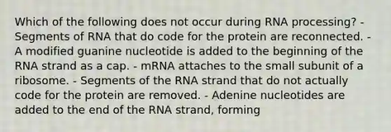 Which of the following does not occur during RNA processing? - Segments of RNA that do code for the protein are reconnected. - A modified guanine nucleotide is added to the beginning of the RNA strand as a cap. - mRNA attaches to the small subunit of a ribosome. - Segments of the RNA strand that do not actually code for the protein are removed. - Adenine nucleotides are added to the end of the RNA strand, forming