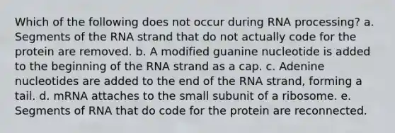 Which of the following does not occur during RNA processing? a. Segments of the RNA strand that do not actually code for the protein are removed. b. A modified guanine nucleotide is added to the beginning of the RNA strand as a cap. c. Adenine nucleotides are added to the end of the RNA strand, forming a tail. d. mRNA attaches to the small subunit of a ribosome. e. Segments of RNA that do code for the protein are reconnected.