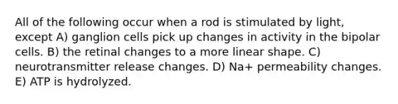 All of the following occur when a rod is stimulated by light, except A) ganglion cells pick up changes in activity in the bipolar cells. B) the retinal changes to a more linear shape. C) neurotransmitter release changes. D) Na+ permeability changes. E) ATP is hydrolyzed.