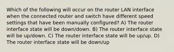 Which of the following will occur on the router LAN interface when the connected router and switch have different speed settings that have been manually configured? A) The router interface state will be down/down. B) The router interface state will be up/down. C) The router interface state will be up/up. D) The router interface state will be down/up