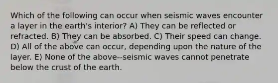 Which of the following can occur when seismic waves encounter a layer in the earth's interior? A) They can be reflected or refracted. B) They can be absorbed. C) Their speed can change. D) All of the above can occur, depending upon the nature of the layer. E) None of the above--seismic waves cannot penetrate below the crust of the earth.