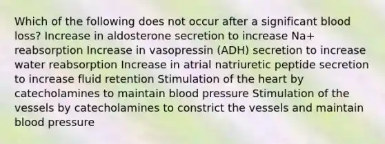 Which of the following does not occur after a significant blood loss? Increase in aldosterone secretion to increase Na+ reabsorption Increase in vasopressin (ADH) secretion to increase water reabsorption Increase in atrial natriuretic peptide secretion to increase fluid retention Stimulation of the heart by catecholamines to maintain blood pressure Stimulation of the vessels by catecholamines to constrict the vessels and maintain blood pressure