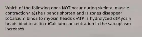 Which of the following does NOT occur during skeletal muscle contraction? a)The I bands shorten and H zones disappear b)Calcium binds to myosin heads c)ATP is hydrolyzed d)Myosin heads bind to actin e)Calcium concentration in the sarcoplasm increases