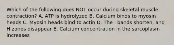 Which of the following does NOT occur during skeletal <a href='https://www.questionai.com/knowledge/k0LBwLeEer-muscle-contraction' class='anchor-knowledge'>muscle contraction</a>? A. ATP is hydrolyzed B. Calcium binds to myosin heads C. Myosin heads bind to actin D. The I bands shorten, and H zones disappear E. Calcium concentration in the sarcoplasm increases