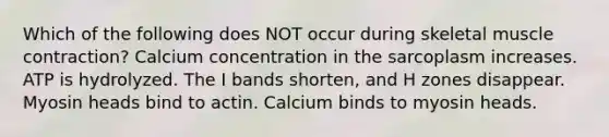 Which of the following does NOT occur during skeletal muscle contraction? Calcium concentration in the sarcoplasm increases. ATP is hydrolyzed. The I bands shorten, and H zones disappear. Myosin heads bind to actin. Calcium binds to myosin heads.