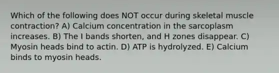 Which of the following does NOT occur during skeletal muscle contraction? A) Calcium concentration in the sarcoplasm increases. B) The I bands shorten, and H zones disappear. C) Myosin heads bind to actin. D) ATP is hydrolyzed. E) Calcium binds to myosin heads.