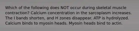 Which of the following does NOT occur during skeletal muscle contraction? Calcium concentration in the sarcoplasm increases. The I bands shorten, and H zones disappear. ATP is hydrolyzed. Calcium binds to myosin heads. Myosin heads bind to actin.