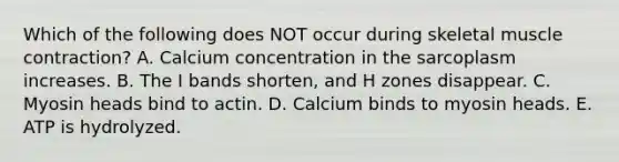 Which of the following does NOT occur during skeletal <a href='https://www.questionai.com/knowledge/k0LBwLeEer-muscle-contraction' class='anchor-knowledge'>muscle contraction</a>? A. Calcium concentration in the sarcoplasm increases. B. The I bands shorten, and H zones disappear. C. Myosin heads bind to actin. D. Calcium binds to myosin heads. E. ATP is hydrolyzed.