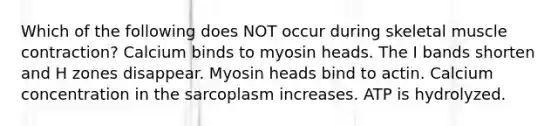 Which of the following does NOT occur during skeletal muscle contraction? Calcium binds to myosin heads. The I bands shorten and H zones disappear. Myosin heads bind to actin. Calcium concentration in the sarcoplasm increases. ATP is hydrolyzed.