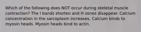 Which of the following does NOT occur during skeletal muscle contraction? The I bands shorten and H zones disappear. Calcium concentration in the sarcoplasm increases. Calcium binds to myosin heads. Myosin heads bind to actin.