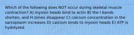 Which of the following does NOT occur during skeletal muscle contraction? A) myosin heads bind to actin B) the I bands shorten, and H zones disappear C) calcium concentration in the sarcoplasm increases D) calcium binds to myosin heads E) ATP is hydolyzed