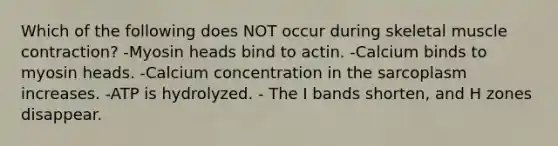 Which of the following does NOT occur during skeletal muscle contraction? -Myosin heads bind to actin. -Calcium binds to myosin heads. -Calcium concentration in the sarcoplasm increases. -ATP is hydrolyzed. - The I bands shorten, and H zones disappear.