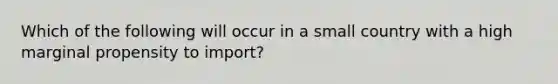 Which of the following will occur in a small country with a high marginal propensity to import?