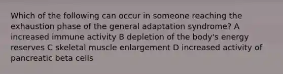 Which of the following can occur in someone reaching the exhaustion phase of the general adaptation syndrome? A increased immune activity B depletion of the body's energy reserves C skeletal muscle enlargement D increased activity of pancreatic beta cells