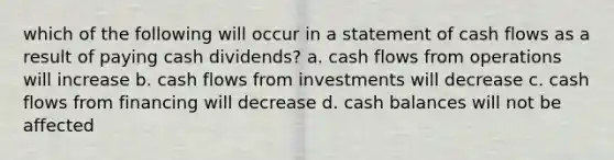 which of the following will occur in a statement of cash flows as a result of paying cash dividends? a. cash flows from operations will increase b. cash flows from investments will decrease c. cash flows from financing will decrease d. cash balances will not be affected