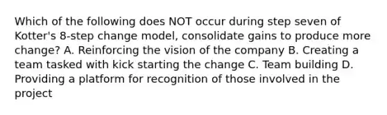 Which of the following does NOT occur during step seven of Kotter's 8-step change model, consolidate gains to produce more change? A. Reinforcing the vision of the company B. Creating a team tasked with kick starting the change C. Team building D. Providing a platform for recognition of those involved in the project