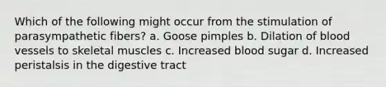 Which of the following might occur from the stimulation of parasympathetic fibers? a. Goose pimples b. Dilation of blood vessels to skeletal muscles c. Increased blood sugar d. Increased peristalsis in the digestive tract