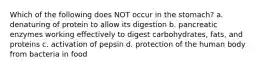 Which of the following does NOT occur in the stomach? a. denaturing of protein to allow its digestion b. pancreatic enzymes working effectively to digest carbohydrates, fats, and proteins c. activation of pepsin d. protection of the human body from bacteria in food