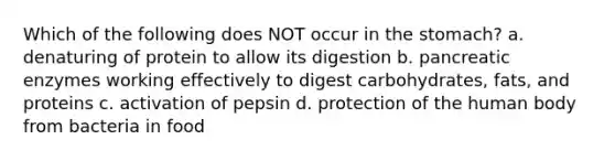 Which of the following does NOT occur in the stomach? a. denaturing of protein to allow its digestion b. pancreatic enzymes working effectively to digest carbohydrates, fats, and proteins c. activation of pepsin d. protection of the human body from bacteria in food