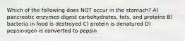 Which of the following does NOT occur in the stomach? A) pancreatic enzymes digest carbohydrates, fats, and proteins B) bacteria in food is destroyed C) protein is denatured D) pepsinogen is converted to pepsin