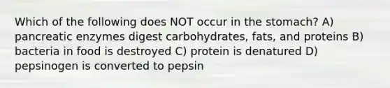 Which of the following does NOT occur in the stomach? A) pancreatic enzymes digest carbohydrates, fats, and proteins B) bacteria in food is destroyed C) protein is denatured D) pepsinogen is converted to pepsin