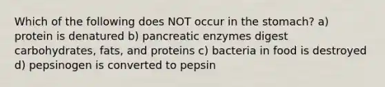 Which of the following does NOT occur in <a href='https://www.questionai.com/knowledge/kLccSGjkt8-the-stomach' class='anchor-knowledge'>the stomach</a>? a) protein is denatured b) pancreatic enzymes digest carbohydrates, fats, and proteins c) bacteria in food is destroyed d) pepsinogen is converted to pepsin