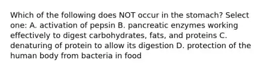 Which of the following does NOT occur in <a href='https://www.questionai.com/knowledge/kLccSGjkt8-the-stomach' class='anchor-knowledge'>the stomach</a>? Select one: A. activation of pepsin B. pancreatic enzymes working effectively to digest carbohydrates, fats, and proteins C. denaturing of protein to allow its digestion D. protection of the human body from bacteria in food