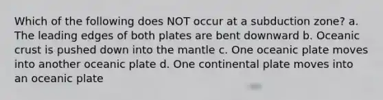 Which of the following does NOT occur at a subduction zone? a. The leading edges of both plates are bent downward b. Oceanic crust is pushed down into the mantle c. One oceanic plate moves into another oceanic plate d. One continental plate moves into an oceanic plate