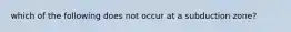 which of the following does not occur at a subduction zone?