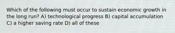 Which of the following must occur to sustain economic growth in the long run? A) technological progress B) capital accumulation C) a higher saving rate D) all of these