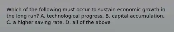 Which of the following must occur to sustain economic growth in the long​ run? A. technological progress. B. capital accumulation. C. a higher saving rate. D. all of the above