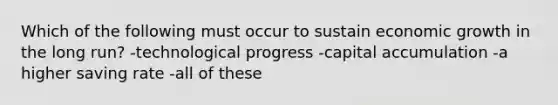 Which of the following must occur to sustain economic growth in the long run? -technological progress -capital accumulation -a higher saving rate -all of these