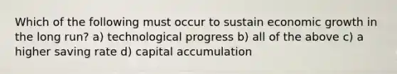 Which of the following must occur to sustain economic growth in the long run? a) technological progress b) all of the above c) a higher saving rate d) capital accumulation