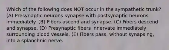 Which of the following does NOT occur in the sympathetic trunk? (A) Presynaptic neurons synapse with postsynaptic neurons immediately. (B) Fibers ascend and synapse. (C) Fibers descend and synapse. (D) Presynaptic fibers innervate immediately surrounding blood vessels. (E) Fibers pass, without synapsing, into a splanchnic nerve.