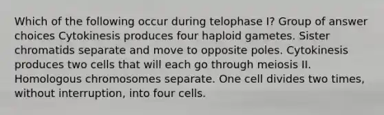 Which of the following occur during telophase I? Group of answer choices Cytokinesis produces four haploid gametes. Sister chromatids separate and move to opposite poles. Cytokinesis produces two cells that will each go through meiosis II. Homologous chromosomes separate. One cell divides two times, without interruption, into four cells.