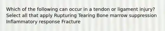 Which of the following can occur in a tendon or ligament injury? Select all that apply Rupturing Tearing Bone marrow suppression​ Inflammatory response​ Fracture