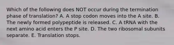 Which of the following does NOT occur during the termination phase of translation? A. A stop codon moves into the A site. B. The newly formed polypeptide is released. C. A tRNA with the next amino acid enters the P site. D. The two ribosomal subunits separate. E. Translation stops.