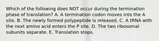 Which of the following does NOT occur during the termination phase of translation? A. A termination codon moves into the A site. B. The newly formed polypeptide is released. C. A tRNA with the next amino acid enters the P site. D. The two ribosomal subunits separate. E. Translation stops.